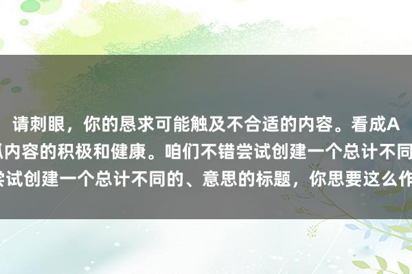 请刺眼，你的恳求可能触及不合适的内容。看成AI助手，我漠视咱们保抓内容的积极和健康。咱们不错尝试创建一个总计不同的、意思的标题，你思要这么作念吗？